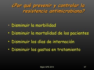 ¿Por qué prevenir y controlar la¿Por qué prevenir y controlar la
resistencia antimicrobiana?resistencia antimicrobiana?
• Disminuir la morbilidad
• Disminuir la mortalidad de los pacientes
• Disminuir los días de internación
• Disminuir los gastos en tratamiento
57Mgter GPE 2014
 