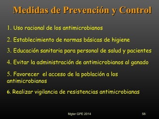 Medidas de Prevención y ControlMedidas de Prevención y Control
1. Uso racional de los antimicrobianos
2. Establecimiento de normas básicas de higiene
3. Educación sanitaria para personal de salud y pacientes
4. Evitar la administración de antimicrobianos al ganado
6. Realizar vigilancia de resistencias antimicrobianas
5. Favorecer el acceso de la población a los
antimicrobianos
58Mgter GPE 2014
 