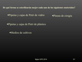 •Pipetas y cajas de Petri de vidrio
De qué forma se esterilizarán mejor cada uno de los siguientes materiales?
•Pipetas y cajas de Petri de plástico
•Medios de cultivos
•Pinzas de cirugía
Mgter GPE 2014 61
 