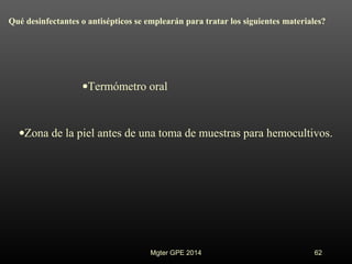 Qué desinfectantes o antisépticos se emplearán para tratar los siguientes materiales?
•Termómetro oral
•Zona de la piel antes de una toma de muestras para hemocultivos.
Mgter GPE 2014 62
 
