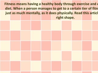Fitness means having a healthy body through exercise and e
diet. When a person manages to get to a certain tier of fitne
 just as much mentally, as it does physically. Read this article
                                  right shape.
 