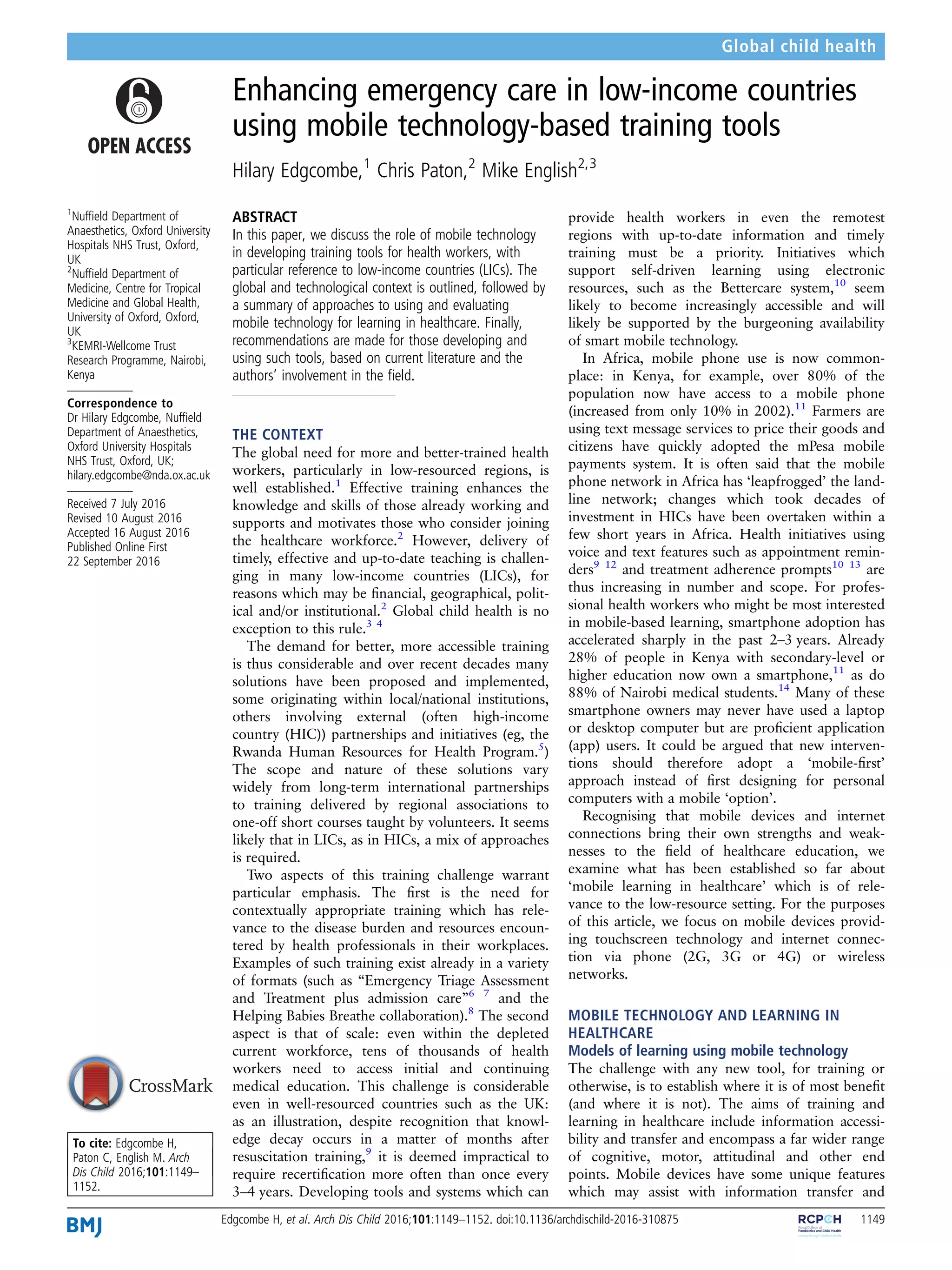 Enhancing emergency care in low-income countries
using mobile technology-based training tools
Hilary Edgcombe,1
Chris Paton,2
Mike English2,3
1
Nufﬁeld Department of
Anaesthetics, Oxford University
Hospitals NHS Trust, Oxford,
UK
2
Nufﬁeld Department of
Medicine, Centre for Tropical
Medicine and Global Health,
University of Oxford, Oxford,
UK
3
KEMRI-Wellcome Trust
Research Programme, Nairobi,
Kenya
Correspondence to
Dr Hilary Edgcombe, Nufﬁeld
Department of Anaesthetics,
Oxford University Hospitals
NHS Trust, Oxford, UK;
hilary.edgcombe@nda.ox.ac.uk
Received 7 July 2016
Revised 10 August 2016
Accepted 16 August 2016
Published Online First
22 September 2016
To cite: Edgcombe H,
Paton C, English M. Arch
Dis Child 2016;101:1149–
1152.
ABSTRACT
In this paper, we discuss the role of mobile technology
in developing training tools for health workers, with
particular reference to low-income countries (LICs). The
global and technological context is outlined, followed by
a summary of approaches to using and evaluating
mobile technology for learning in healthcare. Finally,
recommendations are made for those developing and
using such tools, based on current literature and the
authors’ involvement in the ﬁeld.
THE CONTEXT
The global need for more and better-trained health
workers, particularly in low-resourced regions, is
well established.1
Effective training enhances the
knowledge and skills of those already working and
supports and motivates those who consider joining
the healthcare workforce.2
However, delivery of
timely, effective and up-to-date teaching is challen-
ging in many low-income countries (LICs), for
reasons which may be ﬁnancial, geographical, polit-
ical and/or institutional.2
Global child health is no
exception to this rule.3 4
The demand for better, more accessible training
is thus considerable and over recent decades many
solutions have been proposed and implemented,
some originating within local/national institutions,
others involving external (often high-income
country (HIC)) partnerships and initiatives (eg, the
Rwanda Human Resources for Health Program.5
)
The scope and nature of these solutions vary
widely from long-term international partnerships
to training delivered by regional associations to
one-off short courses taught by volunteers. It seems
likely that in LICs, as in HICs, a mix of approaches
is required.
Two aspects of this training challenge warrant
particular emphasis. The ﬁrst is the need for
contextually appropriate training which has rele-
vance to the disease burden and resources encoun-
tered by health professionals in their workplaces.
Examples of such training exist already in a variety
of formats (such as “Emergency Triage Assessment
and Treatment plus admission care”6 7
and the
Helping Babies Breathe collaboration).8
The second
aspect is that of scale: even within the depleted
current workforce, tens of thousands of health
workers need to access initial and continuing
medical education. This challenge is considerable
even in well-resourced countries such as the UK:
as an illustration, despite recognition that knowl-
edge decay occurs in a matter of months after
resuscitation training,9
it is deemed impractical to
require recertiﬁcation more often than once every
3–4 years. Developing tools and systems which can
provide health workers in even the remotest
regions with up-to-date information and timely
training must be a priority. Initiatives which
support self-driven learning using electronic
resources, such as the Bettercare system,10
seem
likely to become increasingly accessible and will
likely be supported by the burgeoning availability
of smart mobile technology.
In Africa, mobile phone use is now common-
place: in Kenya, for example, over 80% of the
population now have access to a mobile phone
(increased from only 10% in 2002).11
Farmers are
using text message services to price their goods and
citizens have quickly adopted the mPesa mobile
payments system. It is often said that the mobile
phone network in Africa has ‘leapfrogged’ the land-
line network; changes which took decades of
investment in HICs have been overtaken within a
few short years in Africa. Health initiatives using
voice and text features such as appointment remin-
ders9 12
and treatment adherence prompts10 13
are
thus increasing in number and scope. For profes-
sional health workers who might be most interested
in mobile-based learning, smartphone adoption has
accelerated sharply in the past 2–3 years. Already
28% of people in Kenya with secondary-level or
higher education now own a smartphone,11
as do
88% of Nairobi medical students.14
Many of these
smartphone owners may never have used a laptop
or desktop computer but are proﬁcient application
(app) users. It could be argued that new interven-
tions should therefore adopt a ‘mobile-ﬁrst’
approach instead of ﬁrst designing for personal
computers with a mobile ‘option’.
Recognising that mobile devices and internet
connections bring their own strengths and weak-
nesses to the ﬁeld of healthcare education, we
examine what has been established so far about
‘mobile learning in healthcare’ which is of rele-
vance to the low-resource setting. For the purposes
of this article, we focus on mobile devices provid-
ing touchscreen technology and internet connec-
tion via phone (2G, 3G or 4G) or wireless
networks.
MOBILE TECHNOLOGY AND LEARNING IN
HEALTHCARE
Models of learning using mobile technology
The challenge with any new tool, for training or
otherwise, is to establish where it is of most beneﬁt
(and where it is not). The aims of training and
learning in healthcare include information accessi-
bility and transfer and encompass a far wider range
of cognitive, motor, attitudinal and other end
points. Mobile devices have some unique features
which may assist with information transfer and
Edgcombe H, et al. Arch Dis Child 2016;101:1149–1152. doi:10.1136/archdischild-2016-310875 1149
Global child health
 