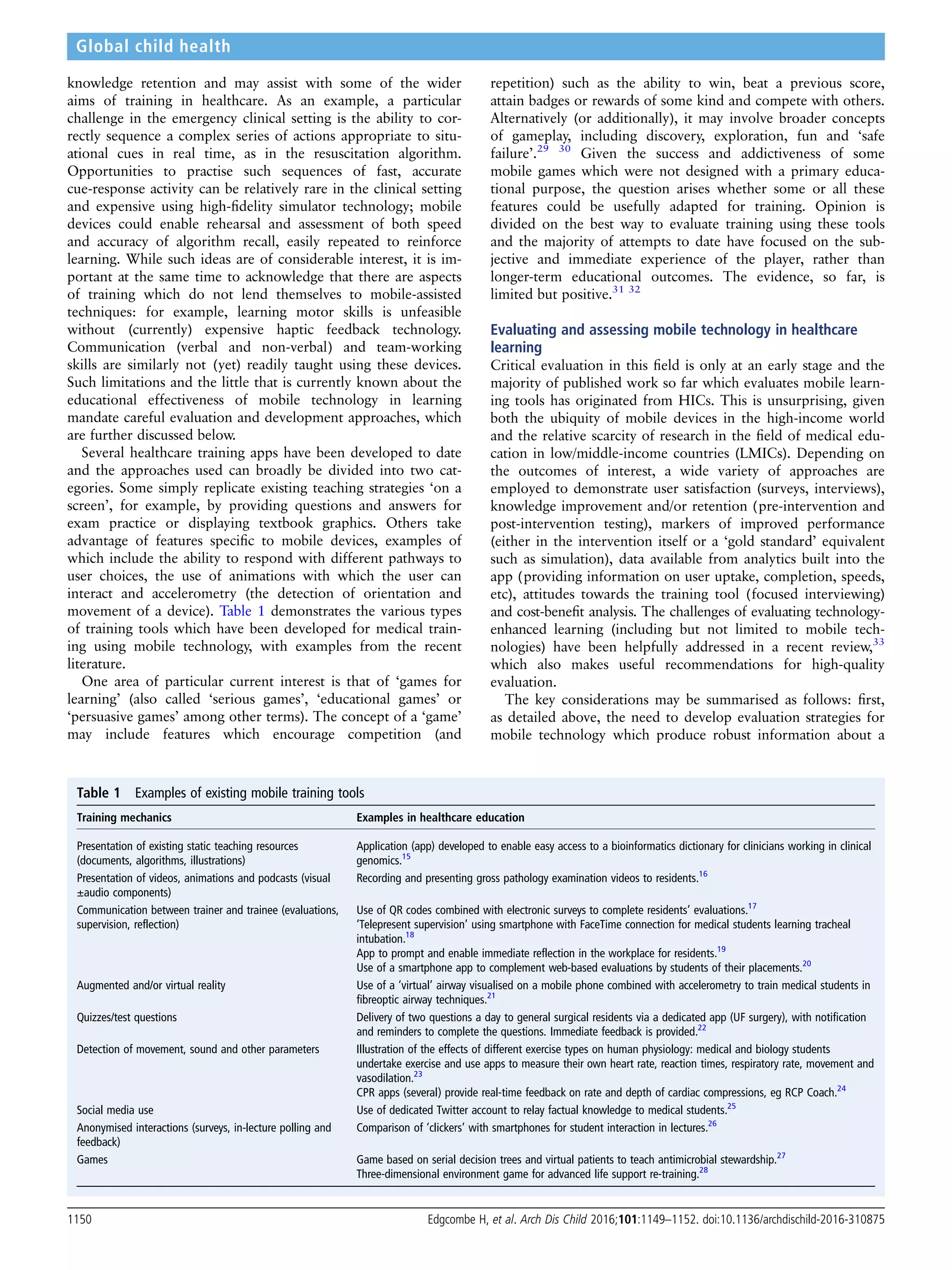 knowledge retention and may assist with some of the wider
aims of training in healthcare. As an example, a particular
challenge in the emergency clinical setting is the ability to cor-
rectly sequence a complex series of actions appropriate to situ-
ational cues in real time, as in the resuscitation algorithm.
Opportunities to practise such sequences of fast, accurate
cue-response activity can be relatively rare in the clinical setting
and expensive using high-ﬁdelity simulator technology; mobile
devices could enable rehearsal and assessment of both speed
and accuracy of algorithm recall, easily repeated to reinforce
learning. While such ideas are of considerable interest, it is im-
portant at the same time to acknowledge that there are aspects
of training which do not lend themselves to mobile-assisted
techniques: for example, learning motor skills is unfeasible
without (currently) expensive haptic feedback technology.
Communication (verbal and non-verbal) and team-working
skills are similarly not (yet) readily taught using these devices.
Such limitations and the little that is currently known about the
educational effectiveness of mobile technology in learning
mandate careful evaluation and development approaches, which
are further discussed below.
Several healthcare training apps have been developed to date
and the approaches used can broadly be divided into two cat-
egories. Some simply replicate existing teaching strategies ‘on a
screen’, for example, by providing questions and answers for
exam practice or displaying textbook graphics. Others take
advantage of features speciﬁc to mobile devices, examples of
which include the ability to respond with different pathways to
user choices, the use of animations with which the user can
interact and accelerometry (the detection of orientation and
movement of a device). Table 1 demonstrates the various types
of training tools which have been developed for medical train-
ing using mobile technology, with examples from the recent
literature.
One area of particular current interest is that of ‘games for
learning’ (also called ‘serious games’, ‘educational games’ or
‘persuasive games’ among other terms). The concept of a ‘game’
may include features which encourage competition (and
repetition) such as the ability to win, beat a previous score,
attain badges or rewards of some kind and compete with others.
Alternatively (or additionally), it may involve broader concepts
of gameplay, including discovery, exploration, fun and ‘safe
failure’.29 30
Given the success and addictiveness of some
mobile games which were not designed with a primary educa-
tional purpose, the question arises whether some or all these
features could be usefully adapted for training. Opinion is
divided on the best way to evaluate training using these tools
and the majority of attempts to date have focused on the sub-
jective and immediate experience of the player, rather than
longer-term educational outcomes. The evidence, so far, is
limited but positive.31 32
Evaluating and assessing mobile technology in healthcare
learning
Critical evaluation in this ﬁeld is only at an early stage and the
majority of published work so far which evaluates mobile learn-
ing tools has originated from HICs. This is unsurprising, given
both the ubiquity of mobile devices in the high-income world
and the relative scarcity of research in the ﬁeld of medical edu-
cation in low/middle-income countries (LMICs). Depending on
the outcomes of interest, a wide variety of approaches are
employed to demonstrate user satisfaction (surveys, interviews),
knowledge improvement and/or retention (pre-intervention and
post-intervention testing), markers of improved performance
(either in the intervention itself or a ‘gold standard’ equivalent
such as simulation), data available from analytics built into the
app (providing information on user uptake, completion, speeds,
etc), attitudes towards the training tool (focused interviewing)
and cost-beneﬁt analysis. The challenges of evaluating technology-
enhanced learning (including but not limited to mobile tech-
nologies) have been helpfully addressed in a recent review,33
which also makes useful recommendations for high-quality
evaluation.
The key considerations may be summarised as follows: ﬁrst,
as detailed above, the need to develop evaluation strategies for
mobile technology which produce robust information about a
Table 1 Examples of existing mobile training tools
Training mechanics Examples in healthcare education
Presentation of existing static teaching resources
(documents, algorithms, illustrations)
Application (app) developed to enable easy access to a bioinformatics dictionary for clinicians working in clinical
genomics.15
Presentation of videos, animations and podcasts (visual
±audio components)
Recording and presenting gross pathology examination videos to residents.16
Communication between trainer and trainee (evaluations,
supervision, reflection)
Use of QR codes combined with electronic surveys to complete residents’ evaluations.17
‘Telepresent supervision’ using smartphone with FaceTime connection for medical students learning tracheal
intubation.18
App to prompt and enable immediate reflection in the workplace for residents.19
Use of a smartphone app to complement web-based evaluations by students of their placements.20
Augmented and/or virtual reality Use of a ‘virtual’ airway visualised on a mobile phone combined with accelerometry to train medical students in
fibreoptic airway techniques.21
Quizzes/test questions Delivery of two questions a day to general surgical residents via a dedicated app (UF surgery), with notification
and reminders to complete the questions. Immediate feedback is provided.22
Detection of movement, sound and other parameters Illustration of the effects of different exercise types on human physiology: medical and biology students
undertake exercise and use apps to measure their own heart rate, reaction times, respiratory rate, movement and
vasodilation.23
CPR apps (several) provide real-time feedback on rate and depth of cardiac compressions, eg RCP Coach.24
Social media use Use of dedicated Twitter account to relay factual knowledge to medical students.25
Anonymised interactions (surveys, in-lecture polling and
feedback)
Comparison of ‘clickers’ with smartphones for student interaction in lectures.26
Games Game based on serial decision trees and virtual patients to teach antimicrobial stewardship.27
Three-dimensional environment game for advanced life support re-training.28
1150 Edgcombe H, et al. Arch Dis Child 2016;101:1149–1152. doi:10.1136/archdischild-2016-310875
Global child health
 