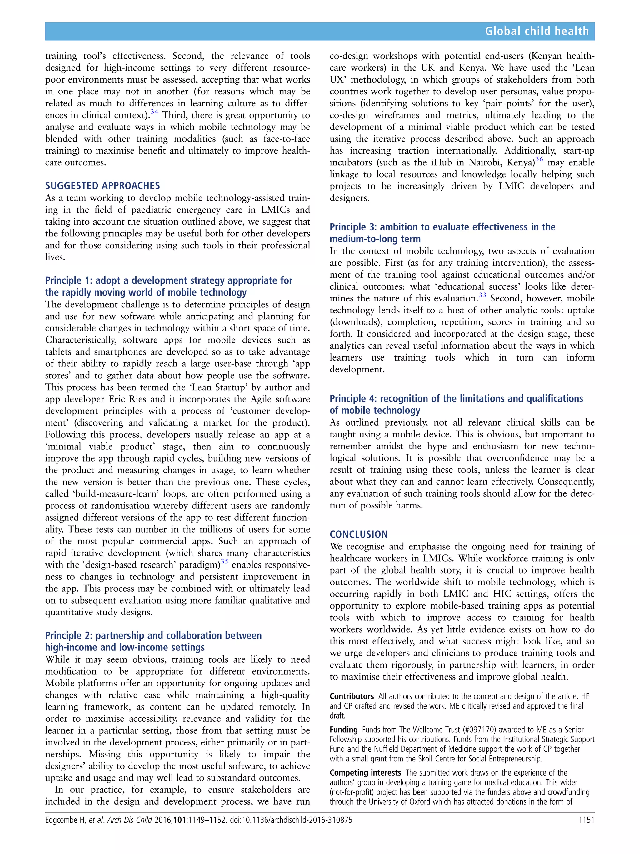 training tool’s effectiveness. Second, the relevance of tools
designed for high-income settings to very different resource-
poor environments must be assessed, accepting that what works
in one place may not in another (for reasons which may be
related as much to differences in learning culture as to differ-
ences in clinical context).34
Third, there is great opportunity to
analyse and evaluate ways in which mobile technology may be
blended with other training modalities (such as face-to-face
training) to maximise beneﬁt and ultimately to improve health-
care outcomes.
SUGGESTED APPROACHES
As a team working to develop mobile technology-assisted train-
ing in the ﬁeld of paediatric emergency care in LMICs and
taking into account the situation outlined above, we suggest that
the following principles may be useful both for other developers
and for those considering using such tools in their professional
lives.
Principle 1: adopt a development strategy appropriate for
the rapidly moving world of mobile technology
The development challenge is to determine principles of design
and use for new software while anticipating and planning for
considerable changes in technology within a short space of time.
Characteristically, software apps for mobile devices such as
tablets and smartphones are developed so as to take advantage
of their ability to rapidly reach a large user-base through ‘app
stores’ and to gather data about how people use the software.
This process has been termed the ‘Lean Startup’ by author and
app developer Eric Ries and it incorporates the Agile software
development principles with a process of ‘customer develop-
ment’ (discovering and validating a market for the product).
Following this process, developers usually release an app at a
‘minimal viable product’ stage, then aim to continuously
improve the app through rapid cycles, building new versions of
the product and measuring changes in usage, to learn whether
the new version is better than the previous one. These cycles,
called ‘build-measure-learn’ loops, are often performed using a
process of randomisation whereby different users are randomly
assigned different versions of the app to test different function-
ality. These tests can number in the millions of users for some
of the most popular commercial apps. Such an approach of
rapid iterative development (which shares many characteristics
with the ‘design-based research’ paradigm)35
enables responsive-
ness to changes in technology and persistent improvement in
the app. This process may be combined with or ultimately lead
on to subsequent evaluation using more familiar qualitative and
quantitative study designs.
Principle 2: partnership and collaboration between
high-income and low-income settings
While it may seem obvious, training tools are likely to need
modiﬁcation to be appropriate for different environments.
Mobile platforms offer an opportunity for ongoing updates and
changes with relative ease while maintaining a high-quality
learning framework, as content can be updated remotely. In
order to maximise accessibility, relevance and validity for the
learner in a particular setting, those from that setting must be
involved in the development process, either primarily or in part-
nerships. Missing this opportunity is likely to impair the
designers’ ability to develop the most useful software, to achieve
uptake and usage and may well lead to substandard outcomes.
In our practice, for example, to ensure stakeholders are
included in the design and development process, we have run
co-design workshops with potential end-users (Kenyan health-
care workers) in the UK and Kenya. We have used the ‘Lean
UX’ methodology, in which groups of stakeholders from both
countries work together to develop user personas, value propo-
sitions (identifying solutions to key ‘pain-points’ for the user),
co-design wireframes and metrics, ultimately leading to the
development of a minimal viable product which can be tested
using the iterative process described above. Such an approach
has increasing traction internationally. Additionally, start-up
incubators (such as the iHub in Nairobi, Kenya)36
may enable
linkage to local resources and knowledge locally helping such
projects to be increasingly driven by LMIC developers and
designers.
Principle 3: ambition to evaluate effectiveness in the
medium-to-long term
In the context of mobile technology, two aspects of evaluation
are possible. First (as for any training intervention), the assess-
ment of the training tool against educational outcomes and/or
clinical outcomes: what ‘educational success’ looks like deter-
mines the nature of this evaluation.33
Second, however, mobile
technology lends itself to a host of other analytic tools: uptake
(downloads), completion, repetition, scores in training and so
forth. If considered and incorporated at the design stage, these
analytics can reveal useful information about the ways in which
learners use training tools which in turn can inform
development.
Principle 4: recognition of the limitations and qualiﬁcations
of mobile technology
As outlined previously, not all relevant clinical skills can be
taught using a mobile device. This is obvious, but important to
remember amidst the hype and enthusiasm for new techno-
logical solutions. It is possible that overconﬁdence may be a
result of training using these tools, unless the learner is clear
about what they can and cannot learn effectively. Consequently,
any evaluation of such training tools should allow for the detec-
tion of possible harms.
CONCLUSION
We recognise and emphasise the ongoing need for training of
healthcare workers in LMICs. While workforce training is only
part of the global health story, it is crucial to improve health
outcomes. The worldwide shift to mobile technology, which is
occurring rapidly in both LMIC and HIC settings, offers the
opportunity to explore mobile-based training apps as potential
tools with which to improve access to training for health
workers worldwide. As yet little evidence exists on how to do
this most effectively, and what success might look like, and so
we urge developers and clinicians to produce training tools and
evaluate them rigorously, in partnership with learners, in order
to maximise their effectiveness and improve global health.
Contributors All authors contributed to the concept and design of the article. HE
and CP drafted and revised the work. ME critically revised and approved the ﬁnal
draft.
Funding Funds from The Wellcome Trust (#097170) awarded to ME as a Senior
Fellowship supported his contributions. Funds from the Institutional Strategic Support
Fund and the Nufﬁeld Department of Medicine support the work of CP together
with a small grant from the Skoll Centre for Social Entrepreneurship.
Competing interests The submitted work draws on the experience of the
authors’ group in developing a training game for medical education. This wider
(not-for-proﬁt) project has been supported via the funders above and crowdfunding
through the University of Oxford which has attracted donations in the form of
Edgcombe H, et al. Arch Dis Child 2016;101:1149–1152. doi:10.1136/archdischild-2016-310875 1151
Global child health
 