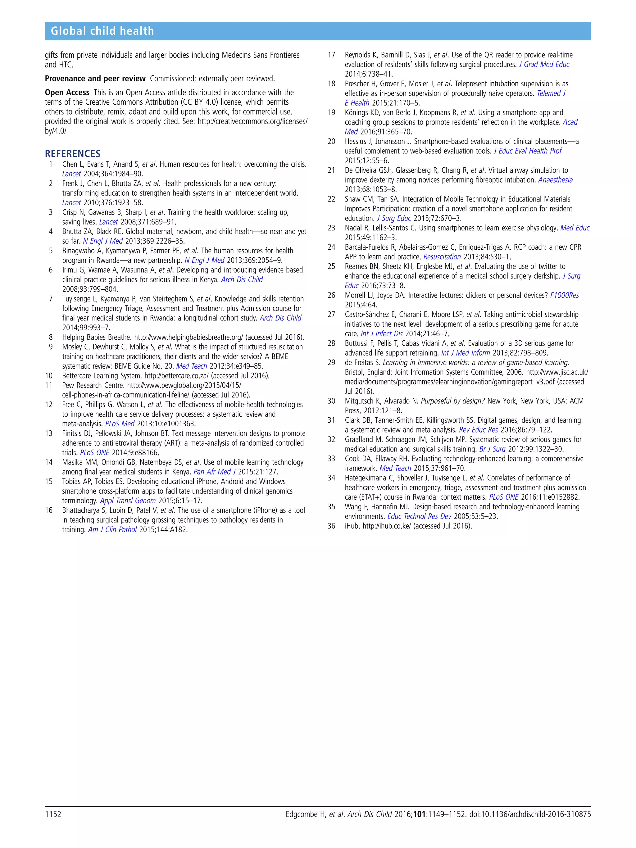 gifts from private individuals and larger bodies including Medecins Sans Frontieres
and HTC.
Provenance and peer review Commissioned; externally peer reviewed.
Open Access This is an Open Access article distributed in accordance with the
terms of the Creative Commons Attribution (CC BY 4.0) license, which permits
others to distribute, remix, adapt and build upon this work, for commercial use,
provided the original work is properly cited. See: http://creativecommons.org/licenses/
by/4.0/
REFERENCES
1 Chen L, Evans T, Anand S, et al. Human resources for health: overcoming the crisis.
Lancet 2004;364:1984–90.
2 Frenk J, Chen L, Bhutta ZA, et al. Health professionals for a new century:
transforming education to strengthen health systems in an interdependent world.
Lancet 2010;376:1923–58.
3 Crisp N, Gawanas B, Sharp I, et al. Training the health workforce: scaling up,
saving lives. Lancet 2008;371:689–91.
4 Bhutta ZA, Black RE. Global maternal, newborn, and child health—so near and yet
so far. N Engl J Med 2013;369:2226–35.
5 Binagwaho A, Kyamanywa P, Farmer PE, et al. The human resources for health
program in Rwanda—a new partnership. N Engl J Med 2013;369:2054–9.
6 Irimu G, Wamae A, Wasunna A, et al. Developing and introducing evidence based
clinical practice guidelines for serious illness in Kenya. Arch Dis Child
2008;93:799–804.
7 Tuyisenge L, Kyamanya P, Van Steirteghem S, et al. Knowledge and skills retention
following Emergency Triage, Assessment and Treatment plus Admission course for
ﬁnal year medical students in Rwanda: a longitudinal cohort study. Arch Dis Child
2014;99:993–7.
8 Helping Babies Breathe. http://www.helpingbabiesbreathe.org/ (accessed Jul 2016).
9 Mosley C, Dewhurst C, Molloy S, et al. What is the impact of structured resuscitation
training on healthcare practitioners, their clients and the wider service? A BEME
systematic review: BEME Guide No. 20. Med Teach 2012;34:e349–85.
10 Bettercare Learning System. http://bettercare.co.za/ (accessed Jul 2016).
11 Pew Research Centre. http://www.pewglobal.org/2015/04/15/
cell-phones-in-africa-communication-lifeline/ (accessed Jul 2016).
12 Free C, Phillips G, Watson L, et al. The effectiveness of mobile-health technologies
to improve health care service delivery processes: a systematic review and
meta-analysis. PLoS Med 2013;10:e1001363.
13 Finitsis DJ, Pellowski JA, Johnson BT. Text message intervention designs to promote
adherence to antiretroviral therapy (ART): a meta-analysis of randomized controlled
trials. PLoS ONE 2014;9:e88166.
14 Masika MM, Omondi GB, Natembeya DS, et al. Use of mobile learning technology
among ﬁnal year medical students in Kenya. Pan Afr Med J 2015;21:127.
15 Tobias AP, Tobias ES. Developing educational iPhone, Android and Windows
smartphone cross-platform apps to facilitate understanding of clinical genomics
terminology. Appl Transl Genom 2015;6:15–17.
16 Bhattacharya S, Lubin D, Patel V, et al. The use of a smartphone (iPhone) as a tool
in teaching surgical pathology grossing techniques to pathology residents in
training. Am J Clin Pathol 2015;144:A182.
17 Reynolds K, Barnhill D, Sias J, et al. Use of the QR reader to provide real-time
evaluation of residents’ skills following surgical procedures. J Grad Med Educ
2014;6:738–41.
18 Prescher H, Grover E, Mosier J, et al. Telepresent intubation supervision is as
effective as in-person supervision of procedurally naive operators. Telemed J
E Health 2015;21:170–5.
19 Könings KD, van Berlo J, Koopmans R, et al. Using a smartphone app and
coaching group sessions to promote residents’ reﬂection in the workplace. Acad
Med 2016;91:365–70.
20 Hessius J, Johansson J. Smartphone-based evaluations of clinical placements—a
useful complement to web-based evaluation tools. J Educ Eval Health Prof
2015;12:55–6.
21 De Oliveira GSJr, Glassenberg R, Chang R, et al. Virtual airway simulation to
improve dexterity among novices performing ﬁbreoptic intubation. Anaesthesia
2013;68:1053–8.
22 Shaw CM, Tan SA. Integration of Mobile Technology in Educational Materials
Improves Participation: creation of a novel smartphone application for resident
education. J Surg Educ 2015;72:670–3.
23 Nadal R, Lellis-Santos C. Using smartphones to learn exercise physiology. Med Educ
2015;49:1162–3.
24 Barcala-Furelos R, Abelairas-Gomez C, Enriquez-Trigas A. RCP coach: a new CPR
APP to learn and practice. Resuscitation 2013;84:S30–1.
25 Reames BN, Sheetz KH, Englesbe MJ, et al. Evaluating the use of twitter to
enhance the educational experience of a medical school surgery clerkship. J Surg
Educ 2016;73:73–8.
26 Morrell LJ, Joyce DA. Interactive lectures: clickers or personal devices? F1000Res
2015;4:64.
27 Castro-Sánchez E, Charani E, Moore LSP, et al. Taking antimicrobial stewardship
initiatives to the next level: development of a serious prescribing game for acute
care. Int J Infect Dis 2014;21:46–7.
28 Buttussi F, Pellis T, Cabas Vidani A, et al. Evaluation of a 3D serious game for
advanced life support retraining. Int J Med Inform 2013;82:798–809.
29 de Freitas S. Learning in Immersive worlds: a review of game-based learning.
Bristol, England: Joint Information Systems Committee, 2006. http://www.jisc.ac.uk/
media/documents/programmes/elearninginnovation/gamingreport_v3.pdf (accessed
Jul 2016).
30 Mitgutsch K, Alvarado N. Purposeful by design? New York, New York, USA: ACM
Press, 2012:121–8.
31 Clark DB, Tanner-Smith EE, Killingsworth SS. Digital games, design, and learning:
a systematic review and meta-analysis. Rev Educ Res 2016;86:79–122.
32 Graaﬂand M, Schraagen JM, Schijven MP. Systematic review of serious games for
medical education and surgical skills training. Br J Surg 2012;99:1322–30.
33 Cook DA, Ellaway RH. Evaluating technology-enhanced learning: a comprehensive
framework. Med Teach 2015;37:961–70.
34 Hategekimana C, Shoveller J, Tuyisenge L, et al. Correlates of performance of
healthcare workers in emergency, triage, assessment and treatment plus admission
care (ETAT+) course in Rwanda: context matters. PLoS ONE 2016;11:e0152882.
35 Wang F, Hannaﬁn MJ. Design-based research and technology-enhanced learning
environments. Educ Technol Res Dev 2005;53:5–23.
36 iHub. http://ihub.co.ke/ (accessed Jul 2016).
1152 Edgcombe H, et al. Arch Dis Child 2016;101:1149–1152. doi:10.1136/archdischild-2016-310875
Global child health
 