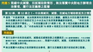 限縮中央減撥、扣抵補助款情形，無法落實中央對地方辦理自
治事項、履行法定義務之監督
問題 5
第 32 條、第 32 條之 1 – 中央得減列、減撥、扣減地方補助款抵充之情形
僅限「年度總預算、追加預算與特別預算收支之籌劃、編製及共同性費用標準等，
未依相關法律及行政院訂定之中央及地方政府預算籌編原則辦理」、「有依法得
徵收之財源而不徵收」、「未依財劃法第 37 條第 2 項、第 3 項及相關法律規定負
擔應負擔之經費」及「未依地制法第 76 條第 4 項規定支付被代行處理應負擔之費
用」。
現行法律中尚有其他減列、減撥或扣減補助款之相關規定 ( 如工廠管理輔導法，中央主管機
關得酌予減列、減撥或緩撥相關補助款之規定 ) ，限縮中央減列、減撥、扣減補助款抵充之情
形，與相關法律扞格。
無法落實中央對地方政府辦理自治事項、履行法定義務及提升財政紀律之監督。
問題點
9
 