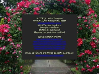 AUTORIA: Letícia Thompson
      FORMATAÇÃO: Mima (Wilma) Badan
           mimabadan@yahoo.com.br
           MÚSICA: Amazing Grace
             Execução: André Rieu
            IMAGENS: da Internet
       (Repasse com os devidos créditos)

           BLOGs de MIMA BADAN:
          www.mimabadan.blogspot.com
      wwwrecantodepalavras.blogspot.com
      wwwrecantodasreceitas.blogspot.com
       wwwpurezadoutrinaria.blogspot.com
        wwwcasadavovomima.blogspot.com

PPSs e ESTÓRIAS INFANTIS de MIMA BADAN em:
          www.slideshare.net/mimabadan
 