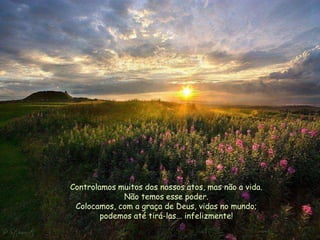 Controlamos muitos dos nossos atos, mas não a vida.
             Não temos esse poder.
 Colocamos, com a graça de Deus, vidas no mundo;
        podemos até tirá-las... infelizmente!
 