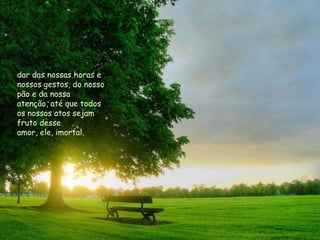 dar das nossas horas e
nossos gestos, do nosso
pão e da nossa
atenção, até que todos
os nossos atos sejam
fruto desse
amor, ele, imortal.
 