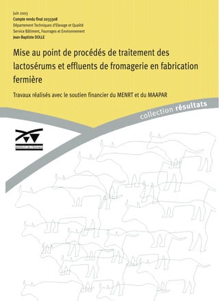 Juin 2003
CCoommppttee rreenndduu ffiinnaall 22003333330088
Département Techniques d’Elevage et Qualité
Service Bâtiment, Fourrages et Environnement
JJeeaann-BBaappttiissttee DDOOLLLLEE
Mise au point de procédés de traitement des
lactosérums et effluents de fromagerie en fabrication
fermière
Travaux réalisés avec le soutien financier du MENRT et du MAAPAR
 