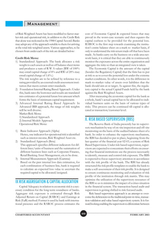 MANAGEMENT
of Risk Weighted Assets has been modified to factor mar-          cost of Economic Capital & expected losses that may
ket risk and operational risk, in addition to the Credit Risk     prevail in the worst-case scenario and then equates the
that alone was reckoned in the 1988 Capital Accord. Banks         capital cushion to be provided for the potential loss.
may adopt any of the approach suitable to them for arriving       RAROC is the first step towards examining the institu-
at the total risk weighted assets. Various approaches, to be      tion’s entire balance sheet on a mark to market basis, if
chosen from under each of the risk are detailed below:            only to understand the risk return trade off that have been
                                                                  made. As banks carry on the business on a wide area net-
Credit Risk Menu:                                                 work basis, it is critical that they are able to continuously
1) Standardized Approach: The bank allocates a risk               monitor the exposures across the entire organization and
   weight to each assets as well as off balance sheet items       aggregate the risks so than an integrated view is taken.
   and produces a sum of R W A values (RW of 100%                     The Economic Capital is the amount of the capital
   may entail capital charge of 8% and RW of 20% may              (besides the Regulatory Capital) that the firm has to put
   entail capital charge of 1.6%.)                                at risk so as to cover the potential loss under the extreme
   The risk weights are to be refined by reference to a           market conditions. In other words, it is the difference in
   rating provided by an external credit assessment insti-        mark-to-market value of assets over liabilities that the
   tution that meets certain strict standards.                    bank should aim at or target. As against this, the regula-
2) Foundation Internal Rating Based Approach : Under              tory capital is the actual Capital Funds held by the bank
   this, bank rates the borrower and results are translated       against the Risk Weighted Assets.
   into estimates of a potential future loss amount which             After measuring the economic capital for the bank as
   forms the basis of minimum capital requirement.                a whole, bank’s actual capital has to be allocated to indi-
3) Advanced Internal Rating Based Approach: In                    vidual business units on the basis of various types of
   Advanced IRB approach, the range of risk weights               risks. This process can be continued till capital is allo-
   will be well diverse.                                          cated at transaction/customer level.
   Market Risk Menu:
   1) Standardized Approach
   2) Internal Models Approach                                    X. RISK BASED SUPERVISION (RBS)
   Operational Risk Menu:                                             The Reserve Bank of India presently has its supervi-
                                                                  sory mechanism by way of on-site inspection and off-site
1) Basic Indicator Approach (Alpha)                               monitoring on the basis of the audited balance sheet of a
   Hence, one indicator for operational risk is identified        bank. In order to enhance the supervisory mechanism,
   such as interest income, Risk Weighted Asset etc.              the RBI has decided to put in place, beginning from the
2) Standardized Approach (Beta)                                   last quarter of the financial year 02-03, a system of Risk
   This approach specifies different indicators for dif-          Based Supervision. Under risk based supervision, super-
   ferent lines/units of business and the summation of            visors are expected to concentrate their efforts on ensur-
   different business lines such as Corporate Finance,            ing that financial institutions use the process necessarily
   Retail Banking Asset Management, etc.to be done.               to identify, measure and control risk exposure. The RBS
3) Internal Measurement Approach (Gamma)                          is expected to focus supervisory attention in accordance
   Based on the past internal loss data estimation, for           with the risk profile of the bank. The RBI has already
   each combination of business line, bank is required            structured the risk profile templates to enable the bank to
   to calculate an expected loss value to ascertain the           make a self-assessment of their risk profile. It is designed
   required capital to be allocated/assigned.                     to ensure continuous monitoring and evaluation of risk
                                                                  profile of the institution through risk matrix. This may
                                                                  optimize the utilization of the supervisory resources of
IX RISK AGGREGATION & CAPITAL ALLOCATION                          the RBI so as to minimize the impact of a crises situation
    Capital Adequacy in relation to economic risk is a nec-       in the financial system. The transaction based audit and
essary condition for the long-term soundness of banks.            supervision is getting shifted to risk focused audit.
Aggregate risk exposure is estimated through Risk                     Risk based supervision approach is an attempt to over-
Adjusted Return on Capital (RAROC) and Earnings at                come the deficiencies in the traditional point-in-time, transac-
Risk (EaR) method. Former is used by bank with interna-           tion-validation and value based supervisory system. It is for-
tional presence and the RAROC process estimates the               ward looking enabling the supervisors to diferentiate between


CHARTERED ACCOUNTANT                                            850                                           FEBRUARY 2003
 