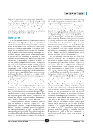 MANAGEMENT
banks to focus attention on those having high-risk profile.          Investment and Operational areas. Integration of systems
    The implementation of risk based auditing would                  that includes both transactions processing as well as risk
imply that greater emphasis is placed on the internal                systems is critical for implementation.
auditor’s role for mitigating risks. By focusing on effec-               In a scenario where majority of profits are derived
tive risk management, the internal auditor would not                 from trade in the market, one can no longer afford to
only offer remedial measures for current trouble-prone               avoid measuring risk and managing its implications
areas, but also anticipate problems to play an active role           thereof. Crossing the chasm will involve systematic
in protecting the bank from risk hazards.                            changes coupled with the characteristic uncertainty and
                                                                     also the pain it brings and it may be worth the effort. The
                                                                     engine of the change is obviously the evolution of the
XI CONCLUSION                                                        market economy abetted by unimaginable advances in
     Risk management underscores the fact that the survival          technology, communication, transmission of related
of an organization depends heavily on its capabilities to            uncontainable flow of information, capital and com-
anticipate and prepare for the change rather than just waiting       merce through out the world. Like a powerful river, the
for the change and react to it. The objective of risk manage-        market economy is widening and breaking down barri-
ment is not to prohibit or prevent risk taking activity, but to      ers. Government’s role is not to block that flow, but to
ensure that the risks are consciously taken with full knowl-         accommodate it and yet keep it sufficiently under control
edge, clear purpose and understanding so that it can be mea-         so that it does not overflow its banks and drown us with
sured and mitigated. It also prevents an institution from suf-       the associated risks and undesirable side effects.
fering unacceptable loss causing an institution to fail or               To the extent the bank can take risk more con-
materially damage its competitive position. Functions of risk        sciously, anticipates adverse changes and hedges
management should actually be bank specific dictated by the          accordingly, it becomes a source of competitive advan-
size and quality of balance sheet, complexity of functions,          tage, as it can offer its products at a better price than its
technical/ professional manpower and the status of MIS in            competitors. What can be measured can mitigation is
place in that bank. There may not be one-size-fits-all risk          more important than capital allocation against inade-
management module for all the banks to be made applicable            quate risk management system. Basel proposal pro-
uniformly. Balancing risk and return is not an easy task as risk     vides proper starting point for forward-looking banks
is subjective and not quantifiable where as return is objective      to start building process and systems attuned to risk
and measurable. If there exist a way of converting the sub-          management practice. Given the data-intensive nature
jectivity of the risk into a number then the balancing exercise      of risk management process, Indian Banks have a long
would be meaningful and much easier.                                 way to go before they comprehend and implement
     Banking is nothing but financial inter-mediation                Basel II norms, in to-to.
between the financial savers on the one hand and the                     The effectiveness of risk measurement in banks
funds seeking business entrepreneurs on the other hand.              depends on efficient Management Information System,
As such, in the process of providing financial services,             computerization and net working of the branch activi-
commercial banks assume various kinds of risks both                  ties. The data warehousing solution should effectively
financial and non-financial. Therefore, banking prac-                interface with the transaction systems like core banking
tices, which continue to be deep routed in the philosophy            solution and risk systems to collate data. An objective
of securities based lending and investment policies, need            and reliable data base has to be built up for which bank
to change the approach and mindset, rather radically, to             has to analyze its own past performance data relating to
manage and mitigate the perceived risks, so as to ulti-              loan defaults, trading losses, operational losses etc., and
mately improve the quality of the asset portfolio.                   come out with bench marks so as to prepare themselves
     As in the international practice, a committee approach          for the future risk management activities. Any risk man-
may be adopted to manage various risks. Risk                         agement model is as good as the data input. With the
Management Committee, Credit Policy Committee, Asset                 onslaught of globalization and liberalization from the
Liability Committee, etc are such committees that handle             last decade of the 20th Century in the Indian financial
the risk management aspects. While a centralized depart-             sectors in general and banking in particular, managing
ment may be made responsible for monitoring risk, risk               Transformation would be the biggest challenge, as
control should actually take place at the functional depart-         transformation and change are the only certainties of
ments as it is generally fragmented across Credit, Funds,            the future.                                                ■


                                                                   851
CHARTERED ACCOUNTANT                                                                                           FEBRUARY 2003
 