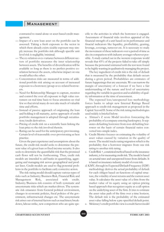 MANAGEMENT
    contrasted to stand-alone or asset based credit man-         cific to the activities in which the borrower is engaged.
    agement.                                                     Assessment of financial risks involves appraisal of the
— Impact of a new loan asset on the portfolio can be             financial strength of a unit based on its performance and
    assessed. Taking a fresh exposure to the sector in           finacial indicators like liquidity, profitability, gearing,
    which there already exists sizable exposure may sim-         leverage, coverage, turnover etc. It is necessary to study
    ply increase the portfolio risk although specific unit       the movement of these indicators over a period of time as
    level risk is negligible/minimal.                            also its comparison with industry averages wherever pos-
— The co-relation or co-variance between different sec-          sible. A study carried out in the western corporate world
    tors of portfolio measures the inter relationship            reveals that 45% of the projects failed to take off simply
    between assets. The benefits of diversification will be      because the personnel entrusted with the test were found
    available so long as there is no perfect positive co-        to be highly wanting in qualitatively managing the project.
    relation between the assets, otherwise impact on one              The key ingredient of credit risk is the risk of default
    would affect the other.                                      that is measured by the probability that default occurs
— Concentration risks are measured in terms of addi-             during a given period. Probabilities are estimates of
    tional portfolio risk arising on account of increased        future happenings that are uncertain. We can narrow the
    exposure to a borrower/group or co-related borrow-           margin of uncertainty of a forecast if we have a fair
    ers.                                                         understanding of the nature and level of uncertainty
— Need for Relationship Manager to capture, monitor              regarding the variable in question and availability of qual-
    and control the over all exposure to high value cus-         ity information at the time of assessment.
    tomers on real time basis to focus attention on vital             The expected loss/unexpected loss methodology
    few so that trivial many do not take much of valuable        forces banks to adopt new Internal Ratings Based
    time and efforts.                                            approach to credit risk management as proposed in the
— Instead of passive approach of originating the loan            Capital Accord II. Some of the risk rating methodologies
    and holding it till maturity, active approach of credit      used widely is briefed below:
    portfolio management is adopted through secuitisa-           a. Altman’s Z score Model involves forecasting the
    tion/credit derivatives.                                          probability of a company entering bankruptcy. It sep-
— Pricing of credit risk on a scientific basis linking the            arates defaulting borrower from non-defaulting bor-
    loan price to the risk involved therein.                          rower on the basis of certain financial ratios con-
— Rating can be used for the anticipatory provisioning.               verted into simple index.
    Certain level of reasonable over-provisioning as best        b. Credit Metrics focuses on estimating the volatility of
    practice.                                                         asset values caused by variation in the quality of
    Given the past experience and assumptions about the               assets. The model tracks rating migration which is the
future, the credit risk model seeks to determine the pre-             probability that a borrower migrates from one risk
sent value of a given loan or fixed income security. It also          rating to another risk rating.
seeks to determine the quantifiable risk that the promised       c. Credit Risk +, a statistical method based on the insurance
cash flows will not be forthcoming. Thus, credit risk                 industry, is for measuring credit risk. The model is based
models are intended to aid banks in quantifying, aggre-               on acturial rates and unexpected losses from defaults. It
gating and managing risk across geographical and prod-                is based on insurance industry model of event risk.
uct lines. Credit models are used to flag potential prob-        d. KMV, through its Expected Default Frequency (EDF)
lems in the portfolio to facilitate early corrective action.          methodology derives the actual probability of default
    The risk-rating model should capture various types of             for each obligor based on functions of capital struc-
risks such as Industry/Business Risk, Financial Risk and              ture, the volatility of asset returns and the current asset
Management Risk, associated with credit.                              value. It calculates the asset value of a firm from the
Industry/Business risk consists of both systematic and                market value of its equity using an option pricing
unsystematic risks which are market driven. The system-               based approach that recognizes equity as a call option
atic risk emanates from General political environment,                on the underlying asset of the firm. It tries to estimate
changes in economic policies, fiscal policies of the gov-             the asset value path of the firm over a time horizon.
ernment, infrastructural changes etc. The unsystematic                The default risk is the probability of the estimated
risk arises out of internal factors such as machinery break-          asset value falling below a pre-specified default point.
down, labour strike, new competitors who are quite spe-          e. Mckinsey’s credit portfolio view is a multi factor model


CHARTERED ACCOUNTANT                                           844                                           FEBRUARY 2003
 