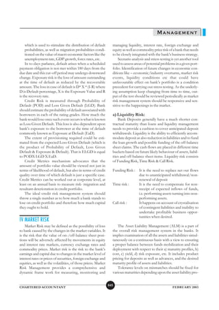 MANAGEMENT
    which is used to stimulate the distribution of default         managing liquidity, interest rate, foreign exchange and
    probabilities, as well as migration probabilities condi-       equity as well as commodity price risk of a bank that needs
    tioned on the value of macro economic factors like the         to be closely integrated with the bank’s business strategy.
    unemployment rate, GDP growth, forex rates, etc.                   Scenario analysis and stress testing is yet another tool
    In to-days parlance, default arises when a scheduled           used to assess areas of potential problems in a given port-
payment obligation is not met within 180 days from the             folio. Identification of future changes in economic con-
due date and this cut-off period may undergo downward              ditions like – economic/industry overturns, market risk
change. Exposure risk is the loss of amount outstanding            events, liquidity conditions etc that could have
at the time of default as reduced by the recoverable               unfavourable effect on bank’s portfolio is a condition
amount. The loss in case of default is D* X * (I-R) where          precedent for carrying out stress testing. As the underly-
D is Default percentage, X is the Exposure Value and R             ing assumption keep changing from time to time, out-
is the recovery rate.                                              put of the test should be reviewed periodically as market
    Credit Risk is measured through Probability of                 risk management system should be responsive and sen-
Default (POD) and Loss Given Default (LGD). Bank                   sitive to the happenings in the market.
should estimate the probability of default associated with
borrowers in each of the rating grades. How much the               a) Liquidity Risk:
bank would lose once such event occurs is what is known                Bank Deposits generally have a much shorter con-
as Loss Given Default. This loss is also dependent upon            tractual maturity than loans and liquidity management
bank’s exposure to the borrower at the time of default             needs to provide a cushion to cover anticipated deposit
commonly known as Exposure at Default (EaD).                       withdrawals. Liquidity is the ability to efficiently accom-
    The extent of provisioning required could be esti-             modate deposit as also reduction in liabilities and to fund
mated from the expected Loss Given Default (which is               the loan growth and possible funding of the off-balance
the product of Probability of Default, Loss Given                  sheet claims. The cash flows are placed in different time
Default & Exposure & Default). That is ELGD is equal               buckets based on future likely behaviour of assets, liabil-
to PODX LGD X EaD.                                                 ities and off-balance sheet items. Liquidity risk consists
    Credit Metrics mechanism advocates that the                    of Funding Risk, Time Risk & Call Risk.
amount of portfolio value should be viewed not just in
terms of likelihood of default, but also in terms of credit        Funding Risk :    It is the need to replace net out flows
quality over time of which default is just a specific case.                          due to unanticipated withdrawal/non-
Credit Metrics can be worked out at corporate level, at                              renewal of deposit
least on an annual basis to measure risk- migration and            Time risk :       It is the need to compensate for non-
resultant deterioration in credit portfolio.                                         receipt of expected inflows of funds,
    The ideal credit risk management system should                                   i.e. performing assets turning into non-
throw a single number as to how much a bank stands to                                performing assets.
lose on credit portfolio and therefore how much capital            Call risk :       It happens on account of crystalisation
they ought to hold.                                                                  of contingent liabilities and inability to
                                                                                     undertake profitable business oppor-
                                                                                     tunities when desired.
IV MARKET RISK
    Market Risk may be defined as the possibility of loss             The Asset Liability Management (ALM) is a part of
to bank caused by the changes in the market variables. It          the overall risk management system in the banks. It
is the risk that the value of on-/off-balance sheet posi-          implies examination of all the assets and liabilities simul-
tions will be adversely affected by movements in equity            taneously on a continuous basis with a view to ensuring
and interest rate markets, currency exchange rates and             a proper balance between funds mobilization and their
commodity prices. Market risk is the risk to the bank’s            deployment with respect to their a) maturity profiles, b)
earnings and capital due to changes in the market level of         cost, c) yield, d) risk exposure, etc. It includes product
interest rates or prices of securities, foreign exchange and       pricing for deposits as well as advances, and the desired
equities, as well as the volatilities, of those prices. Market     maturity profile of assets and liabilities.
Risk Management provides a comprehensive and                          Tolerance levels on mismatches should be fixed for
dynamic frame work for measuring, monitoring and                   various maturities depending upon the asset liability pro-


                                                                 845
CHARTERED ACCOUNTANT                                                                                        FEBRUARY 2003
 