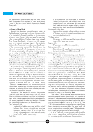 MANAGEMENT
file, deposit mix, nature of cash flow etc. Bank should                    It is the risk that the Interest rat of different
track the impact of pre-payment of loans & premature                       Assets/liabilities and off balance items may
closure of deposits so as to realistically estimate the cash               change in different magnitude. The degree of
flow profile.                                                              basis risk is fairly high in respect of banks that cre-
                                                                           ate composite assets out of composite liabilities.
b) Interest Rate Risk                                              Embedded option Risk:
    Interest Rate Risk is the potential negative impact on                 Option of pre-payment of loan and Fore- closure
the Net Interest Income and it refers to the vulnerability                 of deposits before their stated maturities consti-
of an institution’s financial condition to the movement                    tute embedded option risk
in interest rates. Changes in interest rate affect earnings,       Yield curve risk:
value of assets, liability off-balance sheet items and cash                Movement in yield curve and the impact of that
flow. Hence, the objective of interest rate risk manage-                   on portfolio values and income.
ment is to maintain earnings, improve the capability,              Reprice risk:
ability to absorb potential loss and to ensue the adequacy                 When assets are sold before maturities.
of the compensation received for the risk taken and                Reinvestment risk:
effect risk return trade-off. Management of interest rate                  Uncertainty with regard to interest rate at which
risk aims at capturing the risks arising from the maturity                 the future cash flows could be reinvested.
and re-pricing mismatches and is measured both from                Net interest position risk:
the earnings and economic value perspective.                               When banks have more earning assets than pay-
    Earnings perspective involves analyzing the impact of                  ing liabilities, net interest position risk arises in
changes in interest rates on accrual or reported earnings in               case market interest rates adjust downwards.
the near term. This is measured by measuring the changes in            There are different techniques such as a) the tradi-
the Net Interest Income (NII) equivalent to the difference         tional Maturity Gap Analysis to measure the interest rate
between total interest income and total interest expense.          sensitivity, b) Duration Gap Analysis to measure interest
    In order to manage interest rate risk, banks should            rate sensitivity of capital, c) simulation and d) Value at
begin evaluating the vulnerability of their portfolios to          Risk for measurement of interest rate risk. The approach
the risk of fluctuations in market interest rates. One such        towards measurement and hedging interest rate risk
measure is Duration of market value of a bank asset or             varies with segmentation of bank’s balance sheet. Banks
liabilities to a percentage change in the market interest          broadly bifurcate the asset into Trading Book and
rate. The difference between the average duration for              Banking Book. While trading book comprises of assets
bank assets and the average duration for bank liabilities          held primarily for generating profits on short term differ-
is known as the duration gap which assess the bank’s               ences in prices/yields, the banking book consists of assets
exposure to interest rate risk. The Asset Liability                and liabilities contracted basically on account of relation-
Committee (ALCO) of a bank uses the information con-               ship or for steady income and statutory obligations and
tained in the duration gap analysis to guide and frame             are generally held till maturity/payment by counter party.
strategies. By reducing the size of the duration gap, banks            Thus, while price risk is the prime concern of banks
can minimize the interest rate risk.                               in trading book, the earnings or changes in the economic
    Economic Value perspective involves analyzing the              value are the main focus in banking book.
expected cash in flows on assets minus expected cash out               Value at Risk (VaR) is a method of assessing the market
flows on liabilities plus the net cash flows on off-balance        risk using standard statistical techniques. It is a statistical
sheet items. The economic value perspective identifies             measure of risk exposure and measures the worst expected
risk arising from long-term interest rate gaps. The vari-          loss over a given time interval under normal market condi-
ous types of interest rate risks are detailed below:               tions at a given confidence level of say 95% or 99%. Thus
Gap/Mismatch risk:                                                 VaR is simply a distribution of probable outcome of future
         It arises from holding assets and liabilities and off     losses that may occur on a portfolio. The actual result will
         balance sheet items with different principal              not be known until the event takes place. Till then it is a ran-
         amounts, maturity dates & re-pricing dates                dom variable whose outcome has been estimated.
         thereby creating exposure to unexpected changes               As far as Trading Book is concerned, bank should be
         in the level of market interest rates.                    able to adopt standardized method or internal models
Basis Risk:                                                        for providing explicit capital charge for market risk.


                                                                 846
CHARTERED ACCOUNTANT                                                                                           FEBRUARY 2003
 