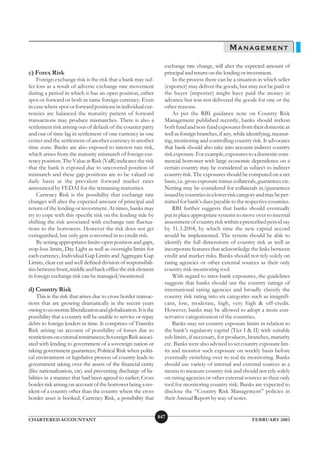 MANAGEMENT
                                                                  exchange rate change, will alter the expected amount of
c) Forex Risk                                                     principal and return on the lending or investment.
    Foreign exchange risk is the risk that a bank may suf-            In the process there can be a situation in which seller
fer loss as a result of adverse exchange rate movement            (exporter) may deliver the goods, but may not be paid or
during a period in which it has an open position, either          the buyer (importer) might have paid the money in
spot or forward or both in same foreign currency. Even            advance but was not delivered the goods for one or the
in case where spot or forward positions in individual cur-        other reasons.
rencies are balanced the maturity pattern of forward                  As per the RBI guidance note on Country Risk
transactions may produce mismatches. There is also a              Management published recently, banks should reckon
settlement risk arising out of default of the counter party       both fund and non-fund exposures from their domestic as
and out of time lag in settlement of one currency in one          well as foreign branches, if any, while identifying, measur-
center and the settlement of another currency in another          ing, monitoring and controlling country risk. It advocates
time zone. Banks are also exposed to interest rate risk,          that bank should also take into account indirect country
which arises from the maturity mismatch of foreign cur-           risk exposure. For example, exposures to a domestic com-
rency position. The Value at Risk (VaR) indicates the risk        mercial borrower with large economic dependence on a
that the bank is exposed due to uncovered position of             certain country may be considered as subject to indirect
mismatch and these gap positions are to be valued on              country risk. The exposures should be computed on a net
daily basis at the prevalent forward market rates                 basis, i.e. gross exposure minus collaterals, guarantees etc.
announced by FEDAI for the remaining maturities.                  Netting may be considered for collaterals in/guarantees
    Currency Risk is the possibility that exchange rate           issued by countries in a lower risk category and may be per-
changes will alter the expected amount of principal and           mitted for bank’s dues payable to the respective countries.
return of the lending or investment. At times, banks may              RBI further suggests that banks should eventually
try to cope with this specific risk on the lending side by        put in place appropriate systems to move over to internal
shifting the risk associated with exchange rate fluctua-          assessment of country risk within a prescribed period say
tions to the borrowers. However the risk does not get             by 31.3.2004, by which time the new capital accord
extinguished, but only gets converted in to credit risk.          would be implemented. The system should be able to
    By setting appropriates limits-open position and gaps,        identify the full dimensions of country risk as well as
stop-loss limits, Day Light as well as overnight limits for       incorporate features that acknowledge the links between
each currency, Individual Gap Limits and Aggregate Gap            credit and market risks. Banks should not rely solely on
Limits, clear cut and well defined division of responsibili-      rating agencies or other external sources as their only
ties between front, middle and back office the risk element       country risk-monitoring tool.
in foreign exchange risk can be managed/monitored.                    With regard to inter-bank exposures, the guidelines
                                                                  suggests that banks should use the country ratings of
d) Country Risk                                                   international rating agencies and broadly classify the
    This is the risk that arises due to cross border transac-     country risk rating into six categories such as insignifi-
tions that are growing dramatically in the recent years           cant, low, moderate, high, very high & off-credit.
owing to economic liberalization and globalization. It is the     However, banks may be allowed to adopt a more con-
possibility that a country will be unable to service or repay     servative categorization of the countries.
debts to foreign lenders in time. It comprises of Transfer            Banks may set country exposure limits in relation to
Risk arising on account of possibility of losses due to           the bank’s regulatory capital (Tier I & II) with suitable
restrictions on external remittances; Sovereign Risk associ-      sub limits, if necessary, for products, branches, maturity
ated with lending to government of a sovereign nation or          etc. Banks were also advised to set country exposure lim-
taking government guarantees; Political Risk when politi-         its and monitor such exposure on weekly basis before
cal environment or legislative process of country leads to        eventually switching over to real tie monitoring. Banks
government taking over the assets of the financial entity         should use variety of internal and external sources as a
(like nationalization, etc) and preventing discharge of lia-      means to measure country risk and should not rely solely
bilities in a manner that had been agreed to earlier; Cross       on rating agencies or other external sources as their only
border risk arising on account of the borrower being a res-       tool for monitoring country risk. Banks are expected to
ident of a country other than the country where the cross         disclose the “Country Risk Management” policies in
border asset is booked; Currency Risk, a possibility that         their Annual Report by way of notes.


                                                                847
CHARTERED ACCOUNTANT                                                                                        FEBRUARY 2003
 