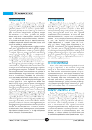 MANAGEMENT

V OPERATIONAL RISK                                                     VI REGULATORY RISK
     Always banks live with the risks arising out of human                 When owned funds alone are managed by an entity, it
error, financial fraud and natural disasters. The recent hap-          is natural that very few regulators operate and supervise
penings such as WTC tragedy, Barings debacle etc. has high-            them. However, as banks accept deposit from public
lighted the potential losses on account of operational risk.           obviously better governance is expected of them. This
Exponential growth in the use of technology and increase in            entails multiplicity of regulatory controls. Many Banks,
global financial inter-linkages are the two primary changes            having already gone for public issue, have a greater
that contributed to such risks. Operational risk, though               responsibility and accountability. As banks deal with
defined as any risk that is not categorized as market or credit        public funds and money, they are subject to various reg-
risk, is the risk of loss arising from inadequate or failed inter-     ulations. The very many regulators include Reserve Bank
nal processes, people and systems or from external events.             of India (RBI), Securities Exchange Board of India
In order to mitigate this, internal control and internal audit         (SEBI), Department of Company Affairs (DCA), etc.
systems are used as the primary means.                                 More over, banks should ensure compliance of the
     Risk education for familiarizing the complex operations           applicable provisions of The Banking Regulation Act,
at all levels of staff can also reduce operational risk. Insurance     The Companies Act, etc. Thus all the banks run the risk
cover is one of the important mitigators of operational risk.          of multiple regulatory-risk which inhibits free growth of
Operational risk events are associated with weak links in              business as focus on compliance of too many regulations
internal control procedures. The key to management of                  leave little energy and time for developing new business.
operational risk lies in the bank’s ability to assess its process      Banks should learn the art of playing their business activ-
for vulnerability and establish controls as well as safeguards         ities within the regulatory controls.
while providing for unanticipated worst-case scenarios.
     Operational risk involves breakdown in internal con-
trols and corporate governance leading to error, fraud, per-           VII ENVIRONMENTAL RISK
formance failure, compromise on the interest of the bank                   As the years roll by and technological advancement
resulting in financial loss. Putting in place proper corporate         take place, expectation of the customers change and
governance practices by itself would serve as an effective             enlarge. With the economic liberalization and globaliza-
risk management tool. Bank should strive to promote a                  tion, more national and international players are operat-
shared understanding of operational risk within the orga-              ing the financial markets, particularly in the banking field.
nization, especially since operational risk is often inter-            This provides the platform for environmental change
wined with market or credit risk and it is difficult to isolate.       and exposes the bank to the environmental risk. Thus,
     Over a period of time, management of credit and mar-              unless the banks improve their delivery channels, reach
ket risks has evolved a more sophisticated fashion than                customers, innovate their products that are service ori-
operational risk, as the former can be more easily measured,           ented, they are exposed to the environmental risk result-
monitored and analysed. And yet the root causes of all the             ing in loss in business share with consequential profit.
financial scams and losses are the result of operational risk
caused by breakdowns in internal control mechanism and
staff lapses. So far, scientific measurement of operational            VIII BASEL’S NEW CAPITAL ACCORD
risk has not been evolved. Hence 20% charge on the Capital                 Bankers’ for International Settlement (BIS) meet at
Funds is earmarked for operational risk and based on sub-              Basel situated at Switzerland to address the common
sequent data/feedback, it was reduced to 12%. While mea-               issues concerning bankers all over the world. The Basel
surement of operational risk and computing capital charges             Committee on Banking Supervision (BCBS) is a com-
as envisaged in the Basel proposals are to be the ultimate             mittee of banking supervisory authorities of G-10 coun-
goals, what is to be done at present is start implementing the         tries and has been developing standards and establish-
Basel proposal in a phased manner and carefully plan in that           ment of a framework for bank supervision towards
direction. The incentive for banks to move the measure-                strengthening financial stability through out the world.
ment chain is not just to reduce regulatory capital but more           In consultation with the supervisory authorities authori-
importantly to provide assurance to the top management                 ties of a few non-G-10 countries including India, core
that the bank holds the required capital.                              principles for effective banking supervision in the form
                                                                       of minimum requirements to strengthen current super-


CHARTERED ACCOUNTANT                                                 848                                         FEBRUARY 2003
 