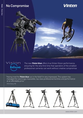 No Compromise




                       The new Vision blue offers true Vinten Vision performance,
                       ensuring for the very first time that operators of the smallest
                       professional cameras can work without creative compromise
Vinten - Vision blue




 “Having tried the Vision blue out in the field I’m very impressed. This system has
  managed the seemingly impossible, top class professional facilities and performance
  at an affordable price.”
  Chris Soucy, NZ




                                                                         www.vinten.com
 
