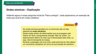 2025_EM_V1
Voltando agora à nossa pergunta inicial do “Para começar”, onde exploramos um exemplo de
onda que ocorre em nosso cotidiano.
Ondas sísmicas – Explicação
Foco no conteúdo
As ondas sísmicas geradas por um terremoto são um tipo
especial de onda mecânica.
Essas ondas advêm de deformações que se propagam pelo
interior da Terra, transportando energia. Não há, porém, um
deslocamento efetivo do meio que é atravessado pela onda, ou
seja, não há transporte de massa.
Durante a passagem de uma onda, cada partícula do meio efetua
um movimento oscilatório em torno da sua posição de equilíbrio.
 