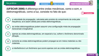 2025_EM_V1
B
C
D
E
A a velocidade de propagação, calculada pelo produto do comprimento de onda pela
frequência, só é assim obtida para ondas eletromagnéticas.
a interferência é um fenômeno que ocorre apenas com as ondas eletromagnéticas.
somente as ondas eletromagnéticas podem propagar-se em meios materiais ou não
materiais.
apenas as ondas eletromagnéticas, em especial a luz, sofrem o fenômeno denominado
difração.
as ondas eletromagnéticas podem assumir uma configuração mista de propagação
transversal e longitudinal.
Na prática Veja no livro!
Atividade 1
5 minutos
(UFSCAR 2006) A diferença entre ondas mecânicas, como o som, e
eletromagnéticas, como a luz, consiste no fato de que:
 