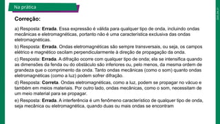2025_EM_V1
a) Resposta: Errada. Essa expressão é válida para qualquer tipo de onda, incluindo ondas
mecânicas e eletromagnéticas, portanto não é uma característica exclusiva das ondas
eletromagnéticas.
b) Resposta: Errada. Ondas eletromagnéticas são sempre transversais, ou seja, os campos
elétrico e magnético oscilam perpendicularmente à direção de propagação da onda.
c) Resposta: Errada. A difração ocorre com qualquer tipo de onda; ela se intensifica quando
as dimensões da fenda ou do obstáculo são inferiores ou, pelo menos, da mesma ordem de
grandeza que o comprimento da onda. Tanto ondas mecânicas (como o som) quanto ondas
eletromagnéticas (como a luz) podem sofrer difração.
d) Resposta: Correta. Ondas eletromagnéticas, como a luz, podem se propagar no vácuo e
também em meios materiais. Por outro lado, ondas mecânicas, como o som, necessitam de
um meio material para se propagar.
e) Resposta: Errada. A interferência é um fenômeno característico de qualquer tipo de onda,
seja mecânica ou eletromagnética, quando duas ou mais ondas se encontram
Correção:
Na prática
 