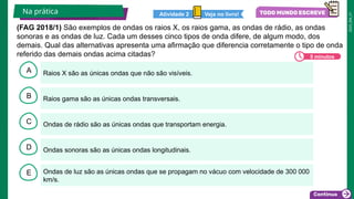 2025_EM_V1
B
C
D
E
A Raios X são as únicas ondas que não são visíveis.
Ondas de luz são as únicas ondas que se propagam no vácuo com velocidade de 300 000
km/s.
Ondas sonoras são as únicas ondas longitudinais.
Ondas de rádio são as únicas ondas que transportam energia.
Raios gama são as únicas ondas transversais.
Na prática Veja no livro!
Atividade 2
5 minutos
(FAG 2018/1) São exemplos de ondas os raios X, os raios gama, as ondas de rádio, as ondas
sonoras e as ondas de luz. Cada um desses cinco tipos de onda difere, de algum modo, dos
demais. Qual das alternativas apresenta uma afirmação que diferencia corretamente o tipo de onda
referido das demais ondas acima citadas?
 