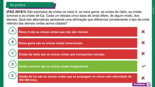 2025_EM_V1
B
C
D
E
A Raios X são as únicas ondas que não são visíveis.
Ondas sonoras são as únicas ondas longitudinais.
Ondas de luz são as únicas ondas que se propagam no vácuo com velocidade de
300 000 km/s.
Ondas de rádio são as únicas ondas que transportam energia.
Raios gama são as únicas ondas transversais.
Na prática
(FAG 2018/1) São exemplos de ondas os raios X, os raios gama, as ondas de rádio, as ondas
sonoras e as ondas de luz. Cada um desses cinco tipos de onda difere, de algum modo, dos
demais. Qual das alternativas apresenta uma afirmação que diferencia corretamente o tipo de onda
referido das demais ondas acima citadas?
 