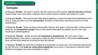 2025_EM_V1
Correção:
Na prática
a) Resposta: Errada – Os raios X, de fato, não são visíveis ao olho humano, mas ele não são os únicos.
Outras ondas, como raios gama, ondas de rádio e ondas sonoras, também não podem ser vistas.
b) Resposta Errada – Raios gama são ondas eletromagnéticas, e todas as ondas eletromagnéticas (como
raios X, ondas de rádio e luz) são transversais. Portanto, os raios gama não são os únicos com essa
característica.
c) Resposta: Errada - Todas as ondas mencionadas (raios X, raios gama, ondas de rádio, ondas sonoras e
ondas de luz) transportam energia. Essa é uma característica geral de qualquer tipo de onda, seja
mecânica ou eletromagnética.
d) Resposta: Correta. - Ondas sonoras são mecânicas e longitudinais. Por outro lado, ondas
eletromagnéticas, como raios X, raios gama, ondas de rádio e ondas de luz, são sempre transversais.
Essa característica diferencia as ondas sonoras das demais.
e) Resposta: Errada. As ondas de luz realmente se propagam no vácuo com uma velocidade aproximada
de 300 000 km/s, mas todas as ondas eletromagnéticas (como raios X, raios gama e ondas de rádio)
também se propagam com essa velocidade no vácuo.
 
