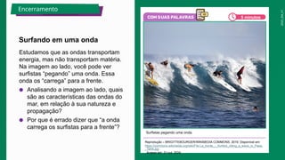 2025_EM_V1
Estudamos que as ondas transportam
energia, mas não transportam matéria.
Na imagem ao lado, você pode ver
surfistas “pegando” uma onda. Essa
onda os “carrega” para a frente.
● Analisando a imagem ao lado, quais
são as características das ondas do
mar, em relação à sua natureza e
propagação?
● Por que é errado dizer que “a onda
carrega os surfistas para a frente”?
Surfistas pegando uma onda.
Reprodução – BRIGITTEBOURGER/WIKIMEDIA COMMONS, 2019. Disponível em:
https://commons.wikimedia.org/wiki/File:La_horde_-_Surfers_riding_a_wave_in_Paea,
_Tahiti.jpg
. Acesso em: 31 out. 2024.
Surfando em uma onda
Encerramento
5 minutos
 