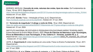 2025_EM_V1
BORGES; NICOLAU. Conceito de onda, natureza das ondas, tipos de ondas. Os Fundamentos da
Física, 19 nov. 2013. Disponível em:
https://osfundamentosdafisica.blogspot.com/2013/11/cursos-do-blog-termologia-optica-e-ondas_19.html.
Acesso em: 31 out. 2024.
EXPLICAÊ. Dúvida: Física – Introdução à Física, [s.d.]. Disponível em:
https://conteudo.explicae.com.br/duvida/65361. Acesso em: 31 out. 2024.
G1. Terremoto de magnitude 7,3 atinge o norte do Chile, 18 jul. 2024. Disponível em:
https://g1.globo.com/mundo/noticia/2024/07/18/terremoto-de-73-graus-atinge-o-norte-do-chile.ghtml.
Acesso em: 31 out. 2024.
INSTITUTO NACIONAL DE ESTUDOS E PESQUISAS EDUCACIONAIS ANÍSIO TEIXEIRA (INEP).
Exame Nacional do Ensino Médio (Enem), 2023. Prova de Ciências da Natureza e suas Tecnologias,
Prova de Matemática e suas Tecnologias, 2o
dia, Caderno 5 – Amarelo, questão 92, p. 2.
Disponível em: https://download.inep.gov.br/enem/provas_e_gabaritos/2023_PV_impresso_D2_CD5.pdf
. Acesso em: 31 out. 2024.
LEITE, A. Experimento 6: onda mecânica em uma corda. Física no Ensino Fundamental, 18 jun. 2011.
Disponível em:
https://oficinadefisica-dica.blogspot.com/2011/06/experimento-6-onda-mecanica-em-uma.html. Acesso
em: 31 out. 2024.
Referências
 