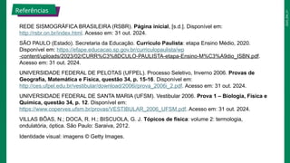 2025_EM_V1
REDE SISMOGRÁFICA BRASILEIRA (RSBR). Página inicial, [s.d.]. Disponível em:
http://rsbr.on.br/index.html. Acesso em: 31 out. 2024.
SÃO PAULO (Estado). Secretaria da Educação. Currículo Paulista: etapa Ensino Médio, 2020.
Disponível em: https://efape.educacao.sp.gov.br/curriculopaulista/wp
-content/uploads/2023/02/CURR%C3%8DCULO-PAULISTA-etapa-Ensino-M%C3%A9dio_ISBN.pdf.
Acesso em: 31 out. 2024.
UNIVERSIDADE FEDERAL DE PELOTAS (UFPEL). Processo Seletivo, Inverno 2006. Provas de
Geografia, Matemática e Física, questão 34, p. 15-16. Disponível em:
http://ces.ufpel.edu.br/vestibular/download/2006i/prova_2006i_2.pdf. Acesso em: 31 out. 2024.
UNIVERSIDADE FEDERAL DE SANTA MARIA (UFSM). Vestibular 2006. Prova 1 – Biologia, Física e
Química, questão 34, p. 12. Disponível em:
https://www.coperves.ufsm.br/provas/VESTIBULAR_2006_UFSM.pdf. Acesso em: 31 out. 2024.
VILLAS BÔAS, N.; DOCA, R. H.; BISCUOLA, G. J. Tópicos de física: volume 2: termologia,
ondulatória, óptica. São Paulo: Saraiva, 2012.
Identidade visual: imagens © Getty Images.
Referências
 