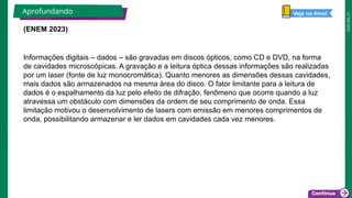 2025_EM_V1
(ENEM 2023)
Aprofundando
Informações digitais – dados – são gravadas em discos ópticos, como CD e DVD, na forma
de cavidades microscópicas. A gravação e a leitura óptica dessas informações são realizadas
por um laser (fonte de luz monocromática). Quanto menores as dimensões dessas cavidades,
mais dados são armazenados na mesma área do disco. O fator limitante para a leitura de
dados é o espalhamento da luz pelo efeito de difração, fenômeno que ocorre quando a luz
atravessa um obstáculo com dimensões da ordem de seu comprimento de onda. Essa
limitação motivou o desenvolvimento de lasers com emissão em menores comprimentos de
onda, possibilitando armazenar e ler dados em cavidades cada vez menores.
Veja no livro!
 