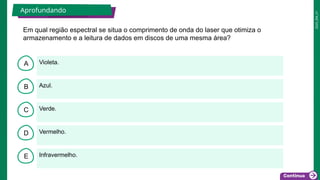 2025_EM_V1
B
C
D
E
A Violeta.
Infravermelho.
Vermelho.
Verde.
Azul.
Aprofundando
Em qual região espectral se situa o comprimento de onda do laser que otimiza o
armazenamento e a leitura de dados em discos de uma mesma área?
 