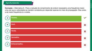 2025_EM_V1
B
C
D
E
A Violeta.
Infravermelho.
Vermelho.
Verde.
Azul.
Aprofundando
Correção – Alternativa A - Para a redução do comprimento de onda é necessário uma frequência maior,
uma vez que a velocidade se mantém constante por depender apenas do meio de propagação. Das cores,
a de maior frequência é a violeta.
 