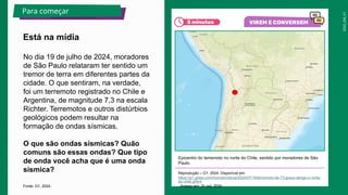 2025_EM_V1
No dia 19 de julho de 2024, moradores
de São Paulo relataram ter sentido um
tremor de terra em diferentes partes da
cidade. O que sentiram, na verdade,
foi um terremoto registrado no Chile e
Argentina, de magnitude 7,3 na escala
Richter. Terremotos e outros distúrbios
geológicos podem resultar na
formação de ondas sísmicas.
O que são ondas sísmicas? Quão
comuns são essas ondas? Que tipo
de onda você acha que é uma onda
sísmica?
Epicentro do terremoto no norte do Chile, sentido por moradores de São
Paulo.
Reprodução – G1, 2024. Disponível em:
https://g1.globo.com/mundo/noticia/2024/07/18/terremoto-de-73-graus-atinge-o-norte-
do-chile.ghtml
. Acesso em: 31 out. 2024.
Está na mídia
Para começar
Fonte: G1, 2024.
 
