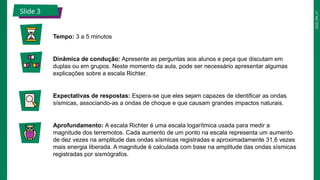 2025_EM_V1
Slide 3
Tempo: 3 a 5 minutos
Dinâmica de condução: Apresente as perguntas aos alunos e peça que discutam em
duplas ou em grupos. Neste momento da aula, pode ser necessário apresentar algumas
explicações sobre a escala Richter.
Expectativas de respostas: Espera-se que eles sejam capazes de identificar as ondas
sísmicas, associando-as a ondas de choque e que causam grandes impactos naturais.
Aprofundamento: A escala Richter é uma escala logarítmica usada para medir a
magnitude dos terremotos. Cada aumento de um ponto na escala representa um aumento
de dez vezes na amplitude das ondas sísmicas registradas e aproximadamente 31,6 vezes
mais energia liberada. A magnitude é calculada com base na amplitude das ondas sísmicas
registradas por sismógrafos.
 