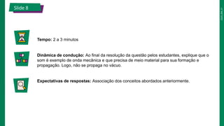 2025_EM_V1
Slide 8
Tempo: 2 a 3 minutos
Dinâmica de condução: Ao final da resolução da questão pelos estudantes, explique que o
som é exemplo de onda mecânica e que precisa de meio material para sua formação e
propagação. Logo, não se propaga no vácuo.
Expectativas de respostas: Associação dos conceitos abordados anteriormente.
 