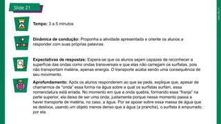 2025_EM_V1
Slide 21
Tempo: 3 a 5 minutos
Dinâmica de condução: Proponha a atividade apresentada e oriente os alunos a
responder com suas próprias palavras.
Expectativas de respostas: Espera-se que os alunos sejam capazes de reconhecer a
superfície das ondas como ondas transversais e que elas não carregam os surfistas, pois
não transportam matéria, apenas energia. O transporte acaba sendo uma consequência de
seu movimento.
Aprofundamento: Após os alunos responderem ao que se pede, explique que, apesar de
chamarmos de “onda” essa forma na água sobre a qual os surfistas surfam, essa
nomenclatura está errada. No momento em que a onda quebra, formando essa “franja” na
parte superior, ela deixa de ser uma onda, justamente porque nesse momento passa a
haver transporte de matéria, no caso, a água. Por se apoiar sobre essa massa de água que
se desloca, usando um objeto menos denso que a água (a prancha), o surfista é empurrado
por ela.
 