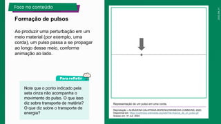 2025_EM_V1
Ao produzir uma perturbação em um
meio material (por exemplo, uma
corda), um pulso passa a se propagar
ao longo desse meio, conforme
animação ao lado.
Representação de um pulso em uma corda.
Reprodução – ALMUDENA CALATRAVA MORENO/WIKIMEDIA COMMONS, 2020.
Disponível em: https://commons.wikimedia.org/wiki/File:Avance_de_un_pulso.gif.
Acesso em: 31 out. 2024.
Formação de pulsos
Foco no conteúdo
Note que o ponto indicado pela
seta cinza não acompanha o
movimento do pulso. O que isso
diz sobre transporte de matéria?
O que diz sobre o transporte de
energia?
 