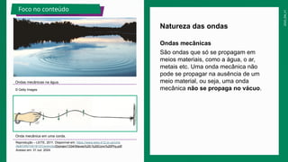 2025_EM_V1
Natureza das ondas
Ondas mecânicas na água.
© Getty Images
Foco no conteúdo
Onda mecânica em uma corda.
Reprodução – LEITE, 2011. Disponível em: https://www.wlwv.k12.or.us/cms
/lib8/OR01001812/Centricity/Domain/1334/Waves%20-%20Conc%20Phy.pdf.
Acesso em: 31 out. 2024.
Ondas mecânicas
São ondas que só se propagam em
meios materiais, como a água, o ar,
metais etc. Uma onda mecânica não
pode se propagar na ausência de um
meio material, ou seja, uma onda
mecânica não se propaga no vácuo.
 