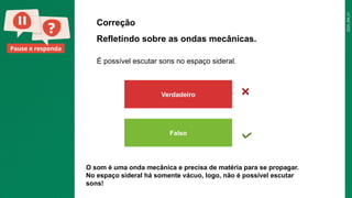 2025_EM_V1
Pause e responda
Correção
Verdadeiro
Falso
É possível escutar sons no espaço sideral.
Refletindo sobre as ondas mecânicas.
O som é uma onda mecânica e precisa de matéria para se propagar.
No espaço sideral há somente vácuo, logo, não é possível escutar
sons!
 