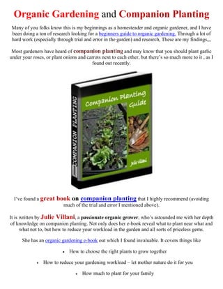 Organic Gardening and Companion Planting
 Many of you folks know this is my beginnings as a homesteader and organic gardener, and I have
 been doing a ton of research looking for a beginners guide to organic gardening. Through a lot of
 hard work (especially through trial and error in the garden) and research, These are my findings,,,

 Most gardeners have heard of companion planting and may know that you should plant garlic
under your roses, or plant onions and carrots next to each other, but there’s so much more to it , as I
                                        found out recently.




  I’ve found a great   book on companion planting that I highly recommend (avoiding
                           much of the trial and error I mentioned above).

It is written by Julie Villani, a passionate organic grower, who’s astounded me with her depth
of knowledge on companion planting. Not only does her e-book reveal what to plant near what and
      what not to, but how to reduce your workload in the garden and all sorts of priceless gems.

      She has an organic gardening e-book out which I found invaluable. It covers things like

                             How to choose the right plants to grow together

                How to reduce your gardening workload – let mother nature do it for you

                                    How much to plant for your family
 