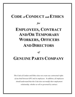 CODE of CONDUCT and ETHICS
                                 for

   EMPLOYEES, CONTRACT
    AND/OR TEMPORARY
    WORKERS, OFFICERS
      AND DIRECTORS
                                  of

 GENUINE PARTS COMPANY


 This Code of Conduct and Ethics does not create any contractual rights
 of any kind between GPC and its employees. In addition, all employees
   should understand that this Code does not modify their employment
          relationship, whether at will or governed by contract.
 