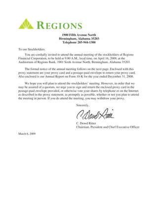 1900 Fifth Avenue North
                               Birmingham, Alabama 35203
                                 Telephone 205-944-1300

To our Stockholders:
    You are cordially invited to attend the annual meeting of the stockholders of Regions
Financial Corporation, to be held at 9:00 A.M., local time, on April 16, 2009, at the
Auditorium of Regions Bank, 1901 Sixth Avenue North, Birmingham, Alabama 35203.

    The formal notice of the annual meeting follows on the next page. Enclosed with this
proxy statement are your proxy card and a postage-paid envelope to return your proxy card.
Also enclosed is our Annual Report on Form 10-K for the year ended December 31, 2008.

     We hope you will plan to attend the stockholders’ meeting. However, in order that we
may be assured of a quorum, we urge you to sign and return the enclosed proxy card in the
postage-paid envelope provided, or otherwise vote your shares by telephone or on the Internet
as described in the proxy statement, as promptly as possible, whether or not you plan to attend
the meeting in person. If you do attend the meeting, you may withdraw your proxy.

                                             Sincerely,




                                             C. Dowd Ritter
                                             Chairman, President and Chief Executive Officer

March 6, 2009
 
