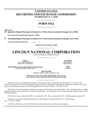 UNITED STATES
                     SECURITIES AND EXCHANGE COMMISSION
                                                             WASHINGTON, D. C. 20549


                                                                      FORM 10-Q

(Mark One)
⌧       Quarterly Report Pursuant to Section 13 or 15(d) of the Securities Exchange Act of 1934
        For the quarterly period ended March 31, 2008.

        Transition Report Pursuant to Section 13 or 15(d) of the Securities Exchange Act of 1934
        For the transition period from                     to           .

                                                                Commission File Number 1-6028




               LINCOLN NATIONAL CORPORATION                (Exact name of registrant as specified in its charter)




                                  Indiana                                                                                35-1140070
                         (State or other jurisdiction of                                                                 (I.R.S. Employer
                        incorporation or organization)                                                                  Identification No.)


        150 N. Radnor Chester Road, Radnor, Pennsylvania                                                                     19087
                    (Address of principal executive offices)                                                               (Zip Code)

                                                                            (484) 583-1400
                                                           Registrant’s telephone number, including area code

                                          1500 Market Street, Suite 3900, Philadelphia, Pennsylvania
                                         Former name, former address and former fiscal year, if changed since last report



     Indicate by check mark whether the registrant: (1) has filed all reports required to be filed by Section 13 or 15(d) of the
Securities Exchange Act of 1934 during the preceding 12 months (or such shorter period that the registrant was required to file such
                                                                                                                    ⌧
reports), and (2) has been subject to such filing requirements for the past 90 days. Yes         No

      Indicate by check mark whether the registrant is a large accelerated filer, an accelerated filer, a non- accelerated filer or a smaller
reporting company. See the definitions of “large accelerated filer,” “accelerated filer” and “smaller reporting company” in Rule 12b-2
of the Exchange Act.

                                                   ⌧
        (Check one): Large accelerated filer                Accelerated filer             Non- accelerated filer            Smaller reporting company

        Indicate by check mark whether the registrant is a shell company (as defined in Rule 12b-2 of the Exchange
                        ⌧
Act).     Yes       No

        As of May 1, 2008, there were 259,302,945 shares of the registrant’s common stock outstanding.
 