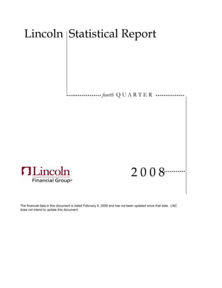 Lincoln Statistical Report




                                                       fourth Q U A R T E R




                                                                           2008

The financial data in this document is dated February 9, 2009 and has not been updated since that date. LNC
does not intend to update this document.
 