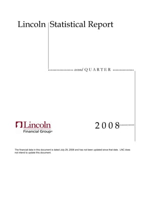 Lincoln Statistical Report




                                                        second Q U A R T E R




                                                                           2008

The financial data in this document is dated July 29, 2008 and has not been updated since that date. LNC does
not intend to update this document.
 