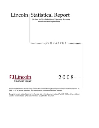 Lincoln Statistical Report
                                    (Revised for New Definition of Operating Revenues
                                            and Income from Operations)




                                                           first Q U A R T E R




                                                                               2008
This revised Statistical Report solely corrects the Variable Annuity Expense Assessment line item as shown on
page 18 for all periods presented. No other financial information has been changed.

Except for certain reclassifications, the financial data in this document is dated April 29, 2008 and has not been
updated since that date. LNC does not intend to update this document.
 