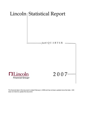 Lincoln Statistical Report




                                                      fourth Q U A R T E R




                                                                        2007

The financial data in this document is dated February 4, 2008 and has not been updated since that date. LNC
does not intend to update this document.
 