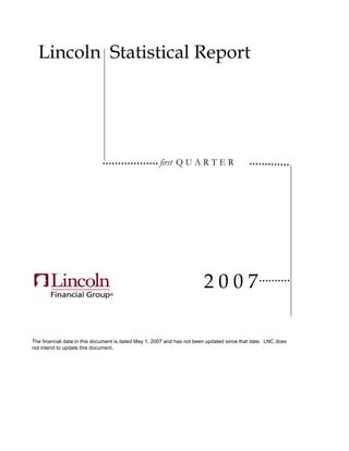 Lincoln Statistical Report




                                                     first Q U A R T E R




                                                                        2007

The financial data in this document is dated May 1, 2007 and has not been updated since that date. LNC does
not intend to update this document.
 
